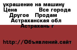 украшение на машину  › Цена ­ 2 000 - Все города Другое » Продам   . Астраханская обл.,Астрахань г.